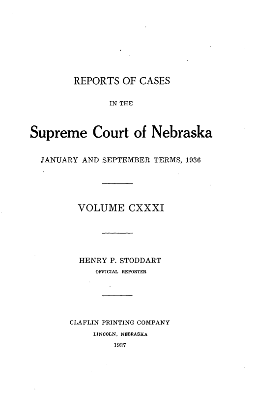 handle is hein.statereports/repcscnebrask0131 and id is 1 raw text is: 










        REPORTS OF CASES


               IN THE



Supreme Court of Nebraska


  JANUARY AND SEPTEMBER TERMS, 1936






         VOLUME CXXXI






         HENRY P. STODDART
            OFFICIAL REPORTER






        CLAFLIN PRINTING COMPANY
            LINCOLN, NEBRASKA
                1937



