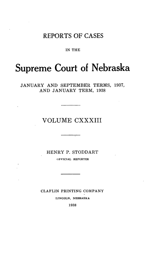 handle is hein.statereports/repcscnebrask0133 and id is 1 raw text is: 





        REPORTS OF CASES


               IN THE



Supreme Court of Nebraska


  JANUARY AND SEPTEMBER TERMS, 1937,
       AND JANUARY TERM, 1938





       VOLUME CXXXIII





          HENRY P. STODDART
             OFFICIAL REPORTER





        CLAFLIN PRINTING COMPANY
            LINCOLN, NEBRASKA
                1938


