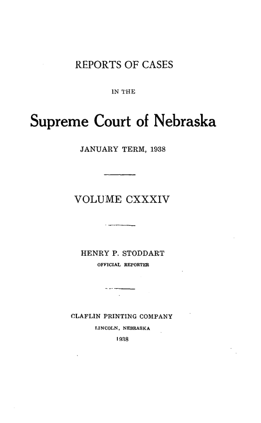 handle is hein.statereports/repcscnebrask0134 and id is 1 raw text is: 







        REPORTS OF CASES


               IN THE



Supreme Court of Nebraska


  JANUARY TERM, 1938






  VOLUME CXXXIV






  HENRY P. STODDART
     OFFICIAL REPORTER






CLAFLIN PRINTING COMPANY
     LINCOLN, NEBRASKA
         1938


