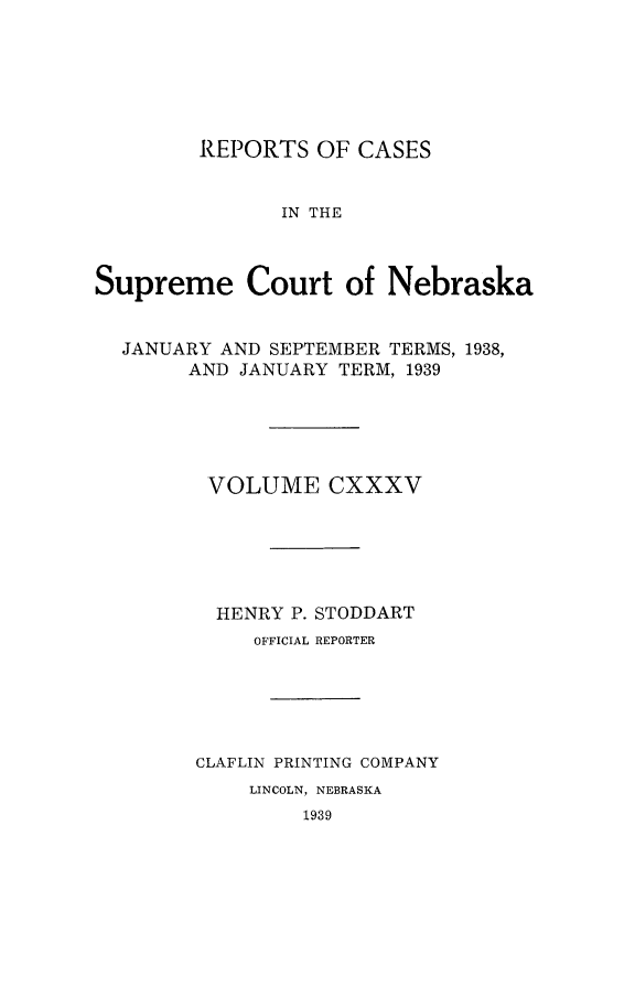 handle is hein.statereports/repcscnebrask0135 and id is 1 raw text is: 






        REPORTS OF CASES


               IN THE



Supreme Court of Nebraska


  JANUARY AND SEPTEMBER TERMS, 1938,
       AND JANUARY TERM, 1939





         VOLUME CXXXV






         HENRY P. STODDART
             OFFICIAL REPORTER





        CLAFLIN PRINTING COMPANY
            LINCOLN, NEBRASKA
                 1939


