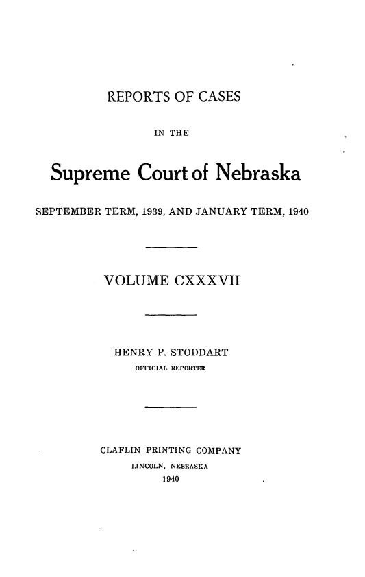 handle is hein.statereports/repcscnebrask0137 and id is 1 raw text is: 








          REPORTS OF CASES


                IN THE



  Supreme Court of Nebraska


SEPTEMBER TERM, 1939, AND JANUARY TERM, 1940


VOLUME CXXXVII






  HENRY P. STODDART
     OFFICIAL REPORTER







CLAFLIN PRINTING COMPANY
    LINCOLN, NEBRASKA
         1940


