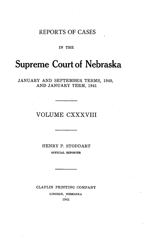 handle is hein.statereports/repcscnebrask0138 and id is 1 raw text is: 





        REPORTS OF CASES


              IN THE



Supreme Court of Nebraska


JANUARY AND SEPTEMBER TERMS, 1940,
       AND JANUARY TERM, 1941





       VOLUME CXXXVIII






         HENRY P. STODDART
            OFFICIAL REPORTER







       CLAFLIN PRINTING COMPANY
           LINCOLN, NEBRASKA
               1941


