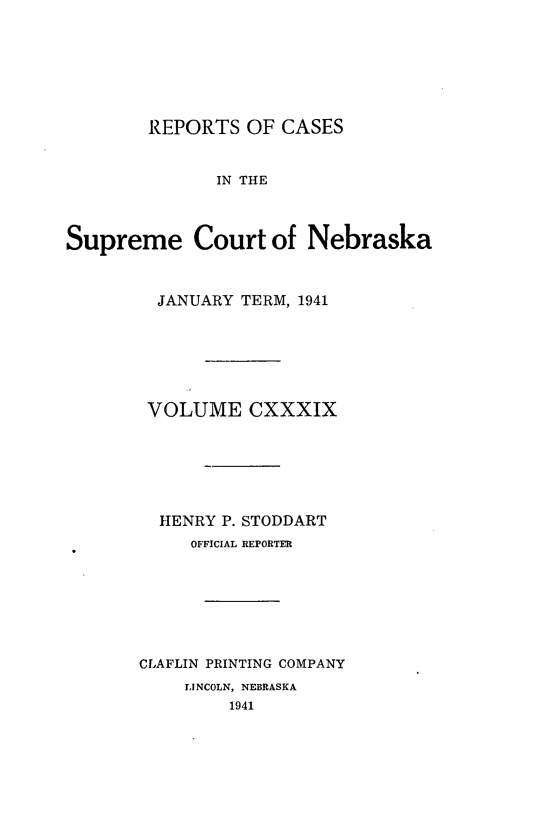 handle is hein.statereports/repcscnebrask0139 and id is 1 raw text is: 







        REPORTS OF CASES


              IN THE



Supreme Court of Nebraska


  JANUARY TERM, 1941







  VOLUME CXXXIX






  HENRY P. STODDART
     OFFICIAL REPORTER







CLAFLIN PRINTING COMPANY
    LINCOLN, NEBRASKA
         1941


