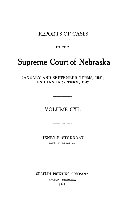 handle is hein.statereports/repcscnebrask0140 and id is 1 raw text is: 







        REPORTS OF CASES


              IN THE



Supreme Court of Nebraska


JANUARY.AND SEPTEMBER TERMS, 1941,
       AND JANUARY TERM, 1942






          VOLUME CXL






          HENRY P. STODDART
            OFFICIAL REPORTER







       CLAFLIN PRINTING COMPANY
           LINCOLN, NEBRASKA
               1942


