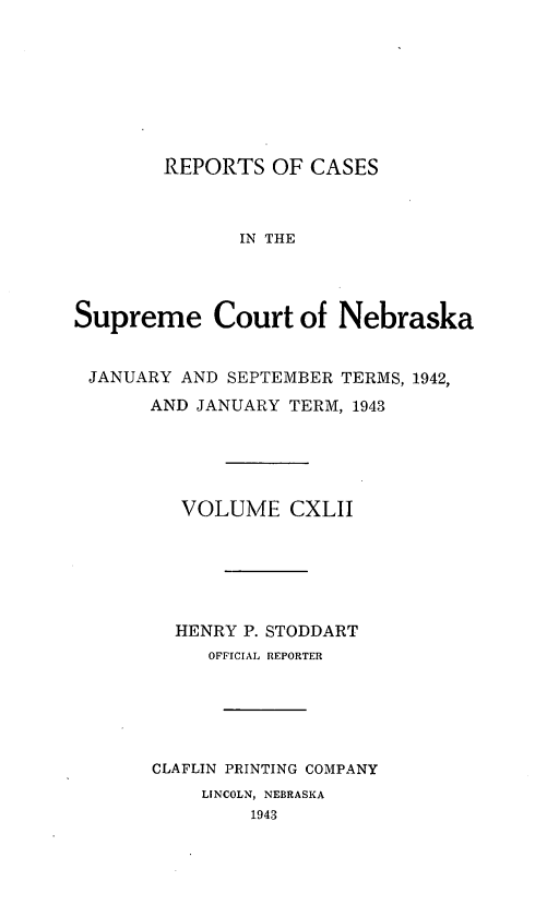 handle is hein.statereports/repcscnebrask0142 and id is 1 raw text is: 








REPORTS OF CASES


              IN THE




Supreme Court of Nebraska


JANUARY AND SEPTEMBER TERMS, 1942,
       AND JANUARY TERM, 1943





         VOLUME CXLII






         HENRY P. STODDART
            OFFICIAL REPORTER





       CLAFLIN PRINTING COMPANY
           LINCOLN, NEBRASKA
               1943


