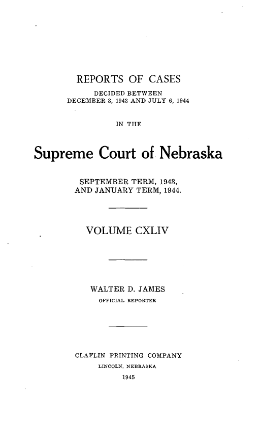 handle is hein.statereports/repcscnebrask0144 and id is 1 raw text is: 










        REPORTS OF CASES

            DECIDED BETWEEN
      DECEMBER 3, 1943 AND JULY 6, 1944


                IN THE



Supreme Court of Nebraska


SEPTEMBER TERM, 1943,
AND JANUARY TERM, 1944.





  VOLUME CXLIV







  WALTER D. JAMES
     OFFICIAL REPORTER







CLAFLIN PRINTING COMPANY
     LINCOLN, NEBRASKA
         1945


