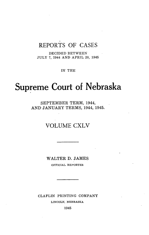 handle is hein.statereports/repcscnebrask0145 and id is 1 raw text is: 










        REPORTS OF CASES

            DECIDED BETWEEN
        JULY 7, 1944 AND APRIL 20, 1945


                IN THE




Supreme Court of Nebraska


   SEPTEMBER TERM, 1944,
AND JANUARY TERMS, 1944, 1945.




     VOLUME CXLV







     WALTER D. JAMES
       OFFICIAL REPORTER







  CLAFLIN PRINTING COMPANY
       LINCOLN, NEBRASKA
           1945


