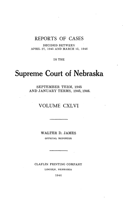 handle is hein.statereports/repcscnebrask0146 and id is 1 raw text is: 











        REPORTS OF CASES

           DECIDED BETWEEN
      APRIL 27, 1945 AND MARCH 15, 1946


                IN THE




Supreme Court of Nebraska


   SEPTEMBER TERM, 1945
AND JANUARY TERMS, 1945, 1946.




    VOLUME CXLVI







    WALTER D. JAMES
       OFFICIAL REPORTER







  CLAFLIN PRINTING COMPANY
      LINCOLN, NEBRASKA

           1946


