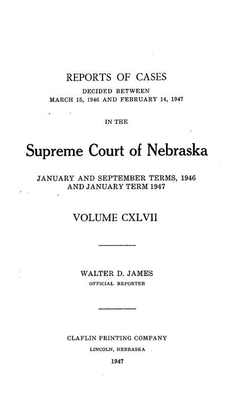 handle is hein.statereports/repcscnebrask0147 and id is 1 raw text is: 










        REPORTS OF CASES

           DECIDED BETWEEN
     MARCH 15, 1946 AND FEBRUARY 14, 1947


                IN THE




Supreme Court of Nebraska



  JANUARY AND SEPTEMBER TERMS, 1946
        AND JANUARY TERM 1947




        VOLUME CXLVII







           WALTER D. JAMES
             OFFICIAL REPORTER







        CLAFLIN PRINTING COMPANY
             LINCOLN, NEBRASKA

                 1947


