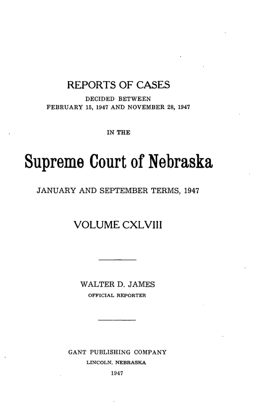handle is hein.statereports/repcscnebrask0148 and id is 1 raw text is: 











        REPORTS OF CASES

            DECIDED BETWEEN
    FEBRUARY 15, 1947 AND NOVEMBER 28, 1947



                IN THE




Supreme Court of Nebraska



  JANUARY AND SEPTEMBER TERMS, 1947




         VOLUME CXLVIII








           WALTER D. JAMES
           OFFICIAL REPORTER







        GANT PUBLISHING COMPANY
            LINCOLN, NEBRASKA
                 1947


