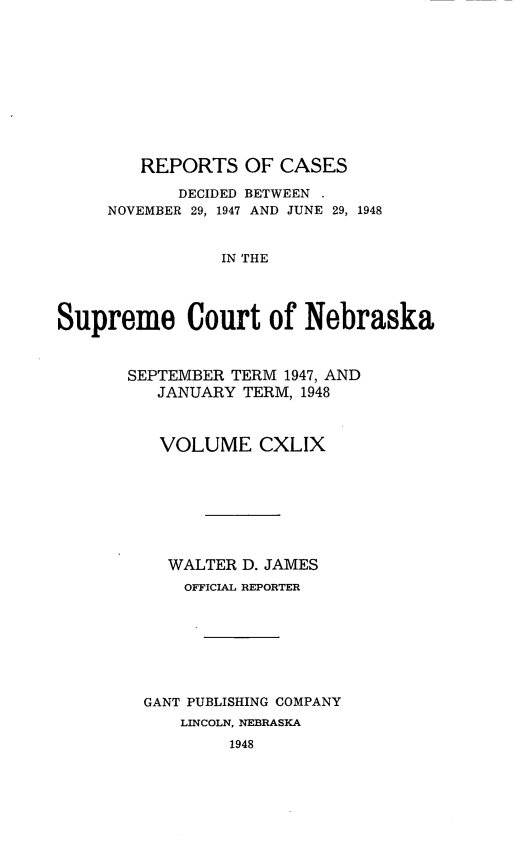 handle is hein.statereports/repcscnebrask0149 and id is 1 raw text is: 











        REPORTS OF CASES

            DECIDED BETWEEN .
     NOVEMBER 29, 1947 AND JUNE 29, 1948


                IN THE




Supreme Court of Nebraska


SEPTEMBER TERM 1947, AND
   JANUARY TERM, 1948



   VOLUME CXLIX








   WALTER D. JAMES
     OFFICIAL REPORTER








  GANT PUBLISHING COMPANY
     LINCOLN, NEBRASKA
          1948


