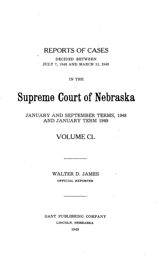 handle is hein.statereports/repcscnebrask0150 and id is 1 raw text is: 











        REPORTS OF CASES

            DECIDED BETWEEN
        JULY 7, 1948 AND MARCH 11, 1949


                IN THE




Supreme Court of Nebraska



  JANUARY AND SEPTEMBER TERMS, 1948
        AND JANUARY TERM 1949



            VOLUME CL








            WALTER D. JAMES
            OFFICIAL REPORTER








        GANT PUBLISHING COMPANY
            LINCOLN, NEBRASKA
                 1949


