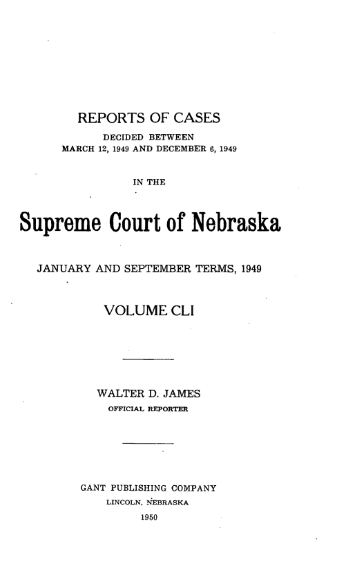 handle is hein.statereports/repcscnebrask0151 and id is 1 raw text is: 











        REPORTS OF CASES

            DECIDED BETWEEN
      MARCH 12, 1949 AND DECEMBER 6, 1949



                IN THE




Supreme Court of Nebraska



  JANUARY AND SEPTEMBER TERMS, 1949




            VOLUME CLI








            WALTER D. JAMES
            OFFICIAL REPORTER








         GANT PUBLISHING COMPANY
            LINCOLN, NEBRASKA

                 1950


