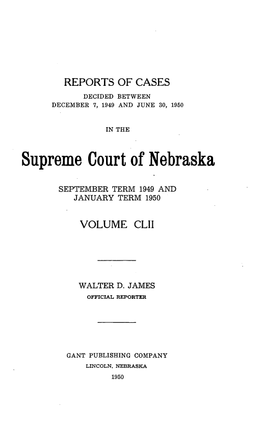 handle is hein.statereports/repcscnebrask0152 and id is 1 raw text is: 










REPORTS OF CASES


            DECIDED BETWEEN
      DECEMBER 7, 1949 AND JUNE 30, 1950


                IN THE




Supreme Court of Nebraska


SEPTEMBER TERM 1949 AND
   JANUARY TERM 1950



   VOLUME CLIl







   WALTER D. JAMES
     OFFICIAL REPORTER







  GANT PUBLISHING COMPANY
     LINCOLN, NEBRASKA
          1950



