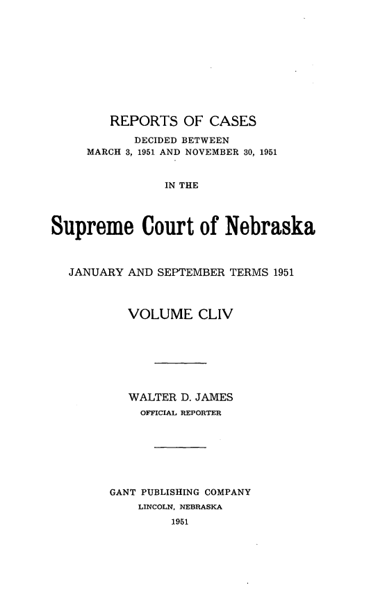 handle is hein.statereports/repcscnebrask0154 and id is 1 raw text is: 











        REPORTS OF CASES

           DECIDED BETWEEN
     MARCH 3, 1951 AND NOVEMBER 30, 1951


                IN THE




Supreme Court of Nebraska



  JANUARY AND SEPTEMBER TERMS 1951




           VOLUME CLIV








           WALTER D. JAMES
           OFFICIAL REPORTER








        GANT PUBLISHING COMPANY
            LINCOLN, NEBRASKA
                 1951


