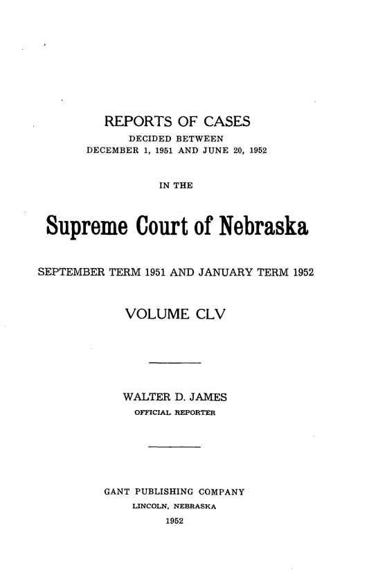 handle is hein.statereports/repcscnebrask0155 and id is 1 raw text is: 











         REPORTS OF CASES
             DECIDED BETWEEN
       DECEMBER 1, 1951 AND JUNE 20, 1952



                 IN THE




 Supreme Court of Nebraska



SEPTEMBER TERM 1951 AND JANUARY TERM 1952




            VOLUME CLV








            WALTER D. JAMES
              OFFICIAL REPORTER







         GANT PUBLISHING COMPANY
             LINCOLN, NEBRASKA
                  1952


