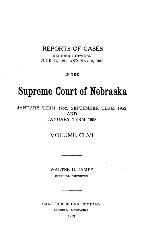 handle is hein.statereports/repcscnebrask0156 and id is 1 raw text is: 









         REPORTS OF CASES
            DECIDED BETWEEN
        JUNE 21, 1952 AND MAY 8, 1953


                IN THE



 Supreme Court of Nebraska


JANUARY TERM 1952, SEPTEMBER TERM 1952,
                 AND
          JANUARY TERM 1953



          VOLUME CLVI







          WALTER D. JAMES
             OFFICIAL REPORTER





         GANT PUBLISHING COMPANY
             LINCOLN, NEBRASKA
                 1953


