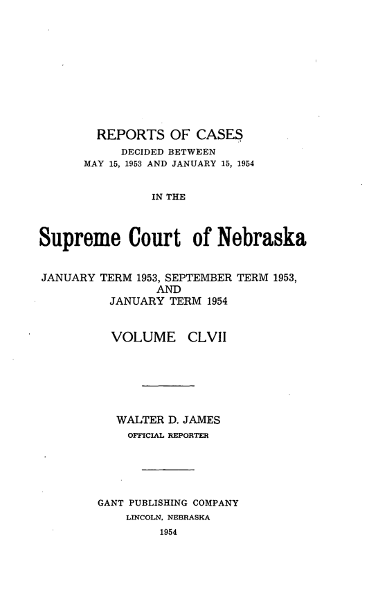 handle is hein.statereports/repcscnebrask0157 and id is 1 raw text is: 











        REPORTS OF CASES
           DECIDED BETWEEN
      MAY 15, 1953 AND JANUARY 15, 1954


                IN THE



Supreme Court of Nebraska


JANUARY TERM 1953, SEPTEMBER TERM 1953,
                AND
          JANUARY TERM 1954


          VOLUME CLVII







          WALTER D. JAMES
            OFFICIAL REPORTER





        GANT PUBLISHING COMPANY
            LINCOLN, NEBRASKA
                 1954


