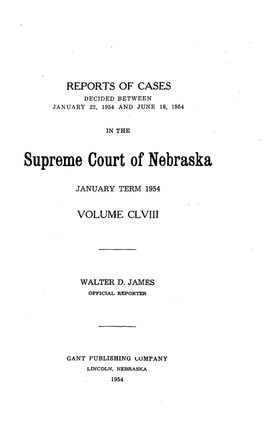 handle is hein.statereports/repcscnebrask0158 and id is 1 raw text is: 











        REPORTS OF CASES
            DECIDED BETWEEN
      JANUARY 22, 1954 AND JUNE 18, 1954


                IN THE




Supreme Court of Nebraska


  JANUARY TERM 1954



  VOLUME CLVIII









  WALTER D. JAMES
    OFFICIAL REPORTER









GANT PUBLISHING COMPANY
    LINCOLN, NEBRASKA
         1954


