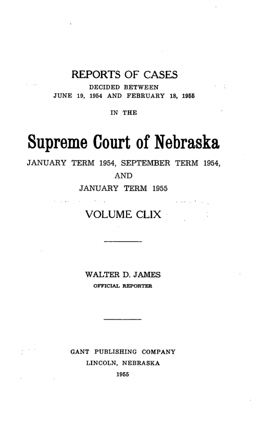 handle is hein.statereports/repcscnebrask0159 and id is 1 raw text is: 








         REPORTS OF CASES
            DECIDED BETWEEN
     JUNE 19, 1954 AND FEBRUARY 18, 1955

                IN THE



Supreme Court of Nebraska

JANUARY TERM 1954, SEPTEMBER TERM 1954,
                 AND
          JANUARY TERM 1955


          VOLUME CLIX







          WALTER D. JAMES
             OFFICIAL REPORTER








        GANT PUBLISHING COMPANY
           LINCOLN, NEBRASKA
                 1955


