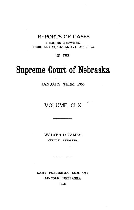 handle is hein.statereports/repcscnebrask0160 and id is 1 raw text is: 









        REPORTS OF CASES
           DECIDED BETWEEN
      FEBRUARY 19, 1955 AND JULY 15, 1955

                IN THE




Supreme Court of Nebraska


  JANUARY TERM 1955





  VOLUME CLX







  WALTER D. JAMES
    OFFICIAL REPORTER








GANT PUBLISHING COMPANY
   LINCOLN, NEBRASKA
         1956


