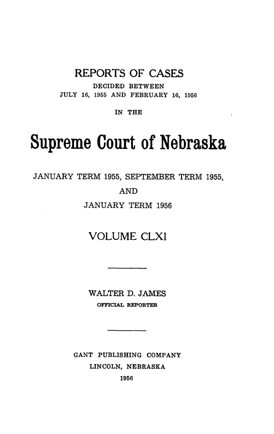 handle is hein.statereports/repcscnebrask0161 and id is 1 raw text is: 







        REPORTS OF CASES
            DECIDED BETWEEN
     JULY 16, 1955 AND FEBRUARY 16, 1956

                IN THE



Supreme Court of Nebraska



JANUARY TERM 1955, SEPTEMBER TERM 1955,

                 AND

          JANUARY TERM 1956


   VOLUME CLXI






   WALTER D. JAMES
   OFFICIAL REPORTER





GANT PUBLISHING COMPANY
   LINCOLN, NEBRASKA
         1956


