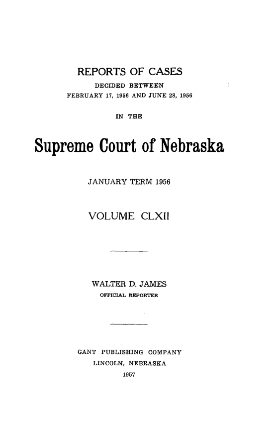 handle is hein.statereports/repcscnebrask0162 and id is 1 raw text is: 









        REPORTS OF CASES

           DECIDED BETWEEN
      FEBRUARY 17, 1956 AND JUNE 28, 1956


               IN THE




Supreme Court of Nebraska


  JANUARY TERM 1956




  VOLUME CLXII









  WALTER D. JAMES
    OFF1ICAL REPORTER







GANT PUBLISHING COMPANY
   LINCOLN, NEBRASKA
         1957



