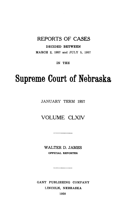 handle is hein.statereports/repcscnebrask0164 and id is 1 raw text is: 









        REPORTS OF CASES

            DECIDED BETWEEN
        MARCH 2, 1957 and JULY 5, 1957


                IN THE




Supreme Court of Nebraska


  JANUARY TERM 1957




  VOLUME CLXIV







  WALTER D. JAMES
    OFFICIAL REPORTER







GANT PUBLISHING COMPANY
   LINCOLN, NEBRASKA
         1958


