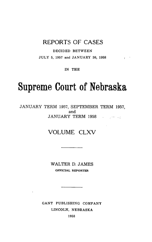 handle is hein.statereports/repcscnebrask0165 and id is 1 raw text is: 







        REPORTS OF CASES

            DECIDED BETWEEN
       JULY 5, 1957 and JANUARY 30, 1958

                IN THE



Supreme Court of Nebraska


JANUARY


TERM 1957, SEPTEMBER
        and
 JANUARY TERM 1958


TERM 1957,


  VOLUME CLXV






  WALTER D. JAMES
    OFFICIAL REPORTER






GANT PUBLISHING COMPANY
   LINCOLN, NEBRASKA
         1958


