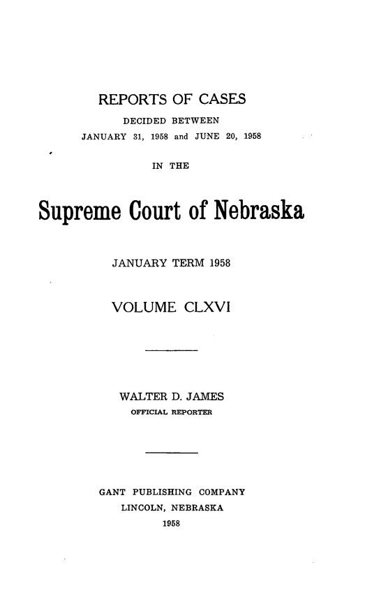 handle is hein.statereports/repcscnebrask0166 and id is 1 raw text is: 









        REPORTS OF CASES

           DECIDED BETWEEN
      JANUARY 31, 1958 and JUNE 20, 1958


               IN THE




Supreme Court of Nebraska


  JANUARY TERM 1958




  VOLUME CLXVI








  WALTER D. JAMES
    OFFICIAL REPORTER








GANT PUBLISHING COMPANY
   LINCOLN, NEBRASKA
         1958


