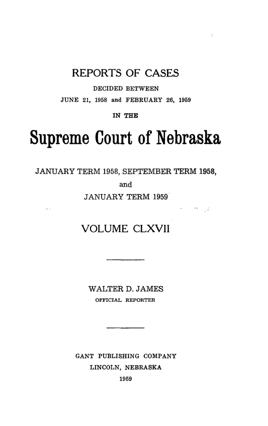 handle is hein.statereports/repcscnebrask0167 and id is 1 raw text is: 








        REPORTS OF CASES

            DECIDED BETWEEN
      JUNE 21, 1958 and FEBRUARY 26, 1959

                IN THE


Supreme Court of Nebraska



JANUARY TERM 1958, SEPTEMBER TERM 1958,

                 and

          JANUARY TERM 1959



          VOLUME CLXVII







          WALTER D. JAMES
             OFFICIAL REPORTER







         GANT PUBLISHING COMPANY
           LINCOLN, NEBRASKA
                 1959


