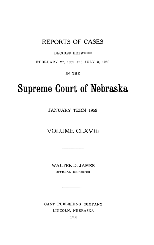 handle is hein.statereports/repcscnebrask0168 and id is 1 raw text is: 









        REPORTS OF CASES

            DECIDED BETWEEN

      FEBRUARY 27, 1959 and JULY 3, 1959


                IN THE



Supreme Court of Nebraska


JANUARY TERM 1959




VOLUME CLXVIII








  WALTER D. JAMES
    OFFICIAL REPORTER







GANT PUBLISHING COMPANY
   LINCOLN, NEBRASKA
         1960


