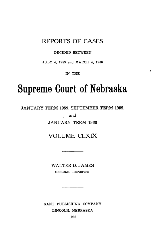 handle is hein.statereports/repcscnebrask0169 and id is 1 raw text is: 








        REPORTS OF CASES

            DECIDED BETWEEN

        JULY 4, 1959 and MARCH 4, 1960


                IN THE



Supreme Court of Nebraska



JANUARY TERM 1959, SEPTEMBER TERM 1959,

                 and

          JANUARY TERM 1960


  VOLUME CLXIX






  WALTER D. JAMES
    OFFICIAL REPORTER







GANT PUBLISHING COMPANY
   LINCOLN, NEBRASKA
         1960


