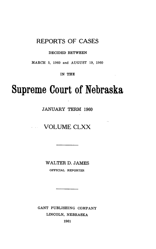 handle is hein.statereports/repcscnebrask0170 and id is 1 raw text is: 








        REPORTS OF CASES

            DECIDED BETWEEN

      MARCH 5, 1960 and AUGUST 19, 1960


                IN THE



Supreme Court of Nebraska



          JANUARY TERM 1960



          VOLUME CLXX








          WALTER D. JAMES
            OFFICIAL REPORTER








        GANT PUBLISHING COMPANY
           LINCOLN, NEBRASKA
                 1961


