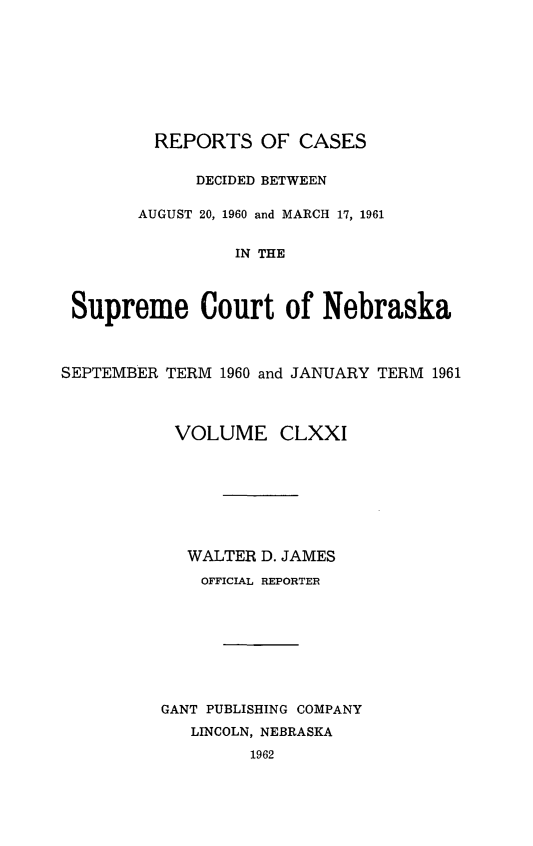 handle is hein.statereports/repcscnebrask0171 and id is 1 raw text is: 








         REPORTS OF CASES

             DECIDED BETWEEN

       AUGUST 20, 1960 and MARCH 17, 1961


                 IN THE



 Supreme Court of Nebraska



SEPTEMBER TERM 1960 and JANUARY TERM 1961



           VOLUME CLXXI








           WALTER D. JAMES
             OFFICIAL REPORTER








          GANT PUBLISHING COMPANY
            LINCOLN, NEBRASKA
                  1962


