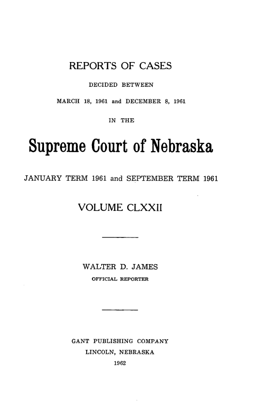 handle is hein.statereports/repcscnebrask0172 and id is 1 raw text is: 








         REPORTS OF CASES

             DECIDED BETWEEN

       MARCH 18, 1961 and DECEMBER 8, 1961


                 IN THE



 Supreme Court of Nebraska



JANUARY TERM 1961 and SEPTEMBER TERM 1961



           VOLUME CLXXII








           WALTER D. JAMES

              OFFICIAL REPORTER








          GANT PUBLISHING COMPANY
            LINCOLN, NEBRASKA
                  1962


