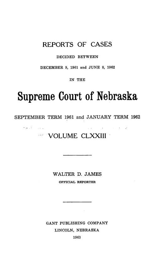 handle is hein.statereports/repcscnebrask0173 and id is 1 raw text is: 









         REPORTS OF CASES

             DECIDED BETWEEN

        DECEMBER 9, 1961 and JUNE 8, 1962


                 IN THE



 Supreme Court of Nebraska



SEPTEMBER TERM 1961 and JANUARY TERM 1962



          VOLUME CLXXIII








            WALTER D. JAMES
              OFFICIAL REPORTER









          GANT PUBLISHING COMPANY
            LINCOLN, NEBRASKA
                  1963


