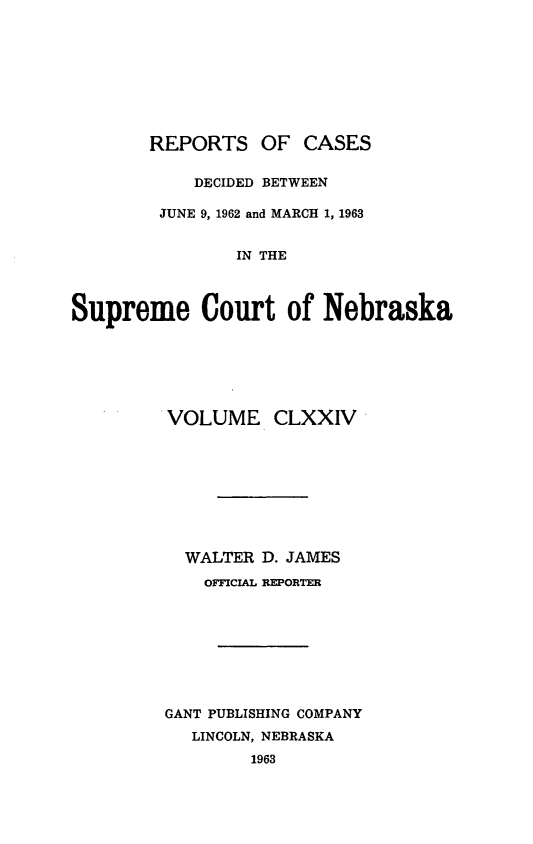 handle is hein.statereports/repcscnebrask0174 and id is 1 raw text is: 









       REPORTS OF CASES

            DECIDED BETWEEN

        JUNE 9, 1962 and MARCH 1, 1963


               IN THE



Supreme Court of Nebraska


VOLUME CLXXIV









  WALTER D. JAMES
    OFICIAL EPORTER









GANT PUBLISHING COMPANY
   LINCOLN, NEBRASKA
        1963


