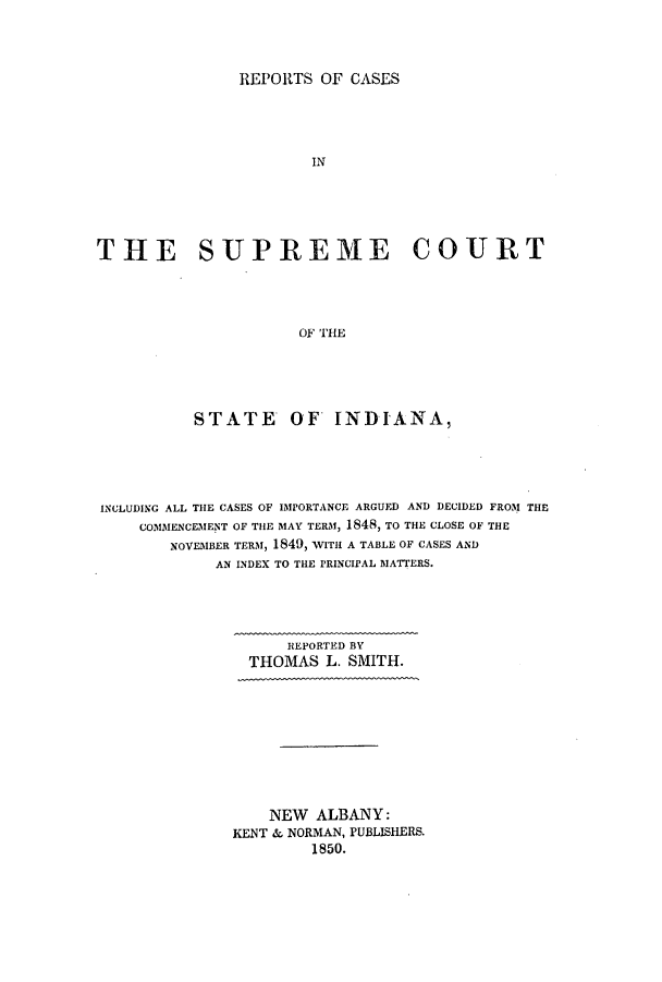 handle is hein.statereports/repcscsind0001 and id is 1 raw text is: ï»¿REPORTS OF CASES
IN
THE SUPREME COURT
OF THE

STATE OF INDIANA,
INCLUDING ALL THE CASES OF IMPORTANCE ARGUED AND DECIDED FROM THE
COMMENCEMENT OF THE MAY TERM, 1848, TO THE CLOSE OF THE
NOVEMBER TERM, 1849, WITH A TABLE OF CASES AND
AN INDEX TO THE PRINCIPAL MATTERS.
REPORTED BY
THOMAS L. SMITH.
NEW ALBANY:
KENT & NORMAN, PUBLISHERS.
1850.


