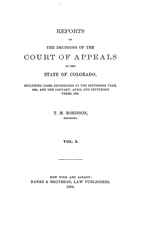 handle is hein.statereports/repdcascolo0003 and id is 1 raw text is: REPORTS
OF
THE DECISIONS OF THE

COURT

OF APPEALS

OF THE

STATE OF COLORADO,
INCLUDING CASES DETERMINED AT THE SEPTEMBER TERM,
1892, AND THE JANUARY, APRIL AND SEPTEMBER
TERMS, 1893.
T. M. ROBINSON,
REPORTER.
VOL. 3.

NEW YORK AND ALBANY:
BANKS & BROTHERS, LAW PUBLISHERS,
1894.


