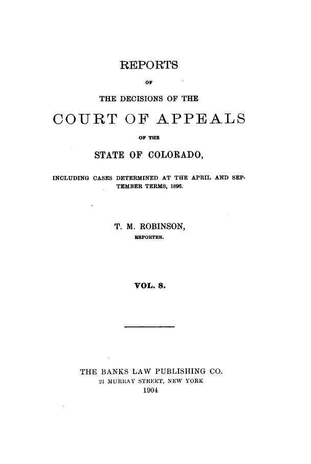 handle is hein.statereports/repdcascolo0008 and id is 1 raw text is: REPORTS
THE DECISIONS OF THE

COURT

OF APPEALS

OF THE

STATE OF COLORADO,

INCLUDING

CASES DETERMINED AT THE APRIL AND SEP-
TEMBER TERMS, 1896.

T. M. ROBINSON,
REPORTER.
VOL. 8.

THE BANKS LAW PUBLISHING CO.
21 MURIRAY STREET, NEW YORK
1904


