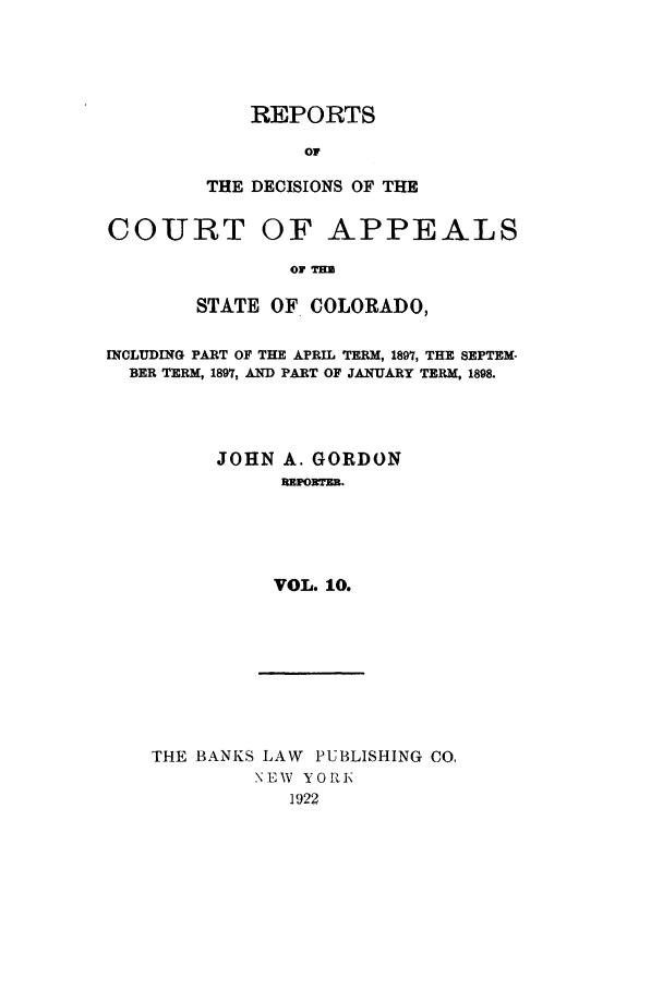 handle is hein.statereports/repdcascolo0010 and id is 1 raw text is: REPORTS
or
THE DECISIONS OF THE

COURT

OF APPEALS

OF THS

STATE OF COLORADO,
INCLUDING PART OF THE APRIL TERM, 1897, THE SEPTEM-
BER TERM, 1897, AND PART OF JANUARY TERM, 1898.
JOHN A. GORDON
RPORTER.
VOL. 10.

THE BANKS LAW PUBLISHING CO,
NEW YOIK
1922


