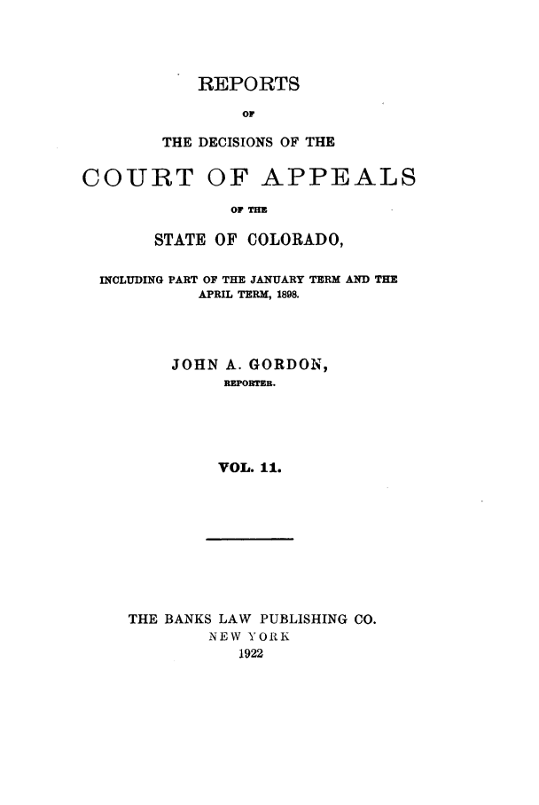 handle is hein.statereports/repdcascolo0011 and id is 1 raw text is: REPORTS
Or
THE DECISIONS OF THE

COURT

OF APPEALS

OF TIM

STATE OF COLORADO,
INCLUDING PART OF THE JANUARY TERM AND THE
APRIL TERM, 1898.
JOHN A. GORDON,
REPORTER.
VOL. 11.

THE BANKS LAW PUBLISHING CO.
NEW YORK
1922


