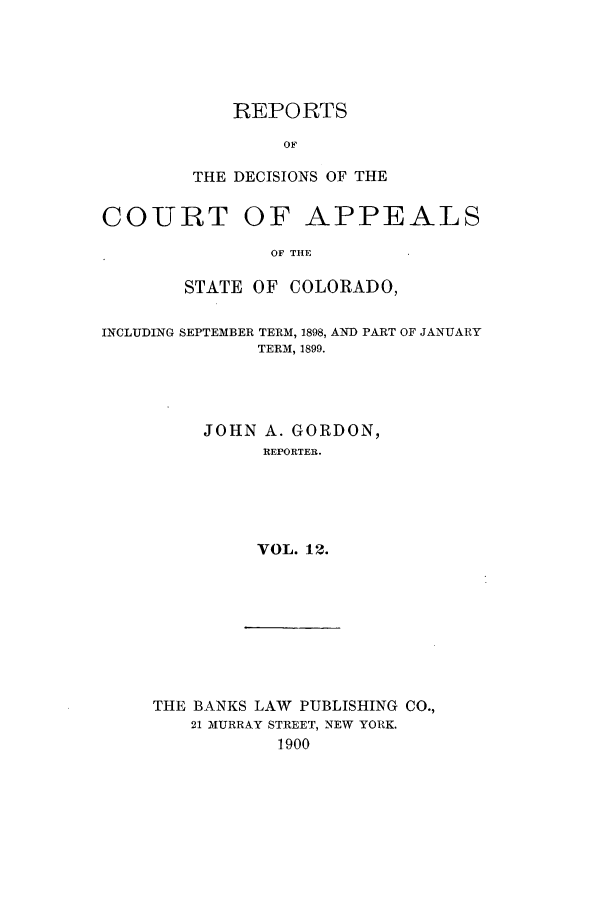 handle is hein.statereports/repdcascolo0012 and id is 1 raw text is: REPORTS
OF
THE DECISIONS OF THE

COURT OF APPEALS
OF THE
STATE OF COLORADO,
INCLUDING SEPTEMBER TERM, 1898, AND PART OF JANUARY
TERM, 1899.
JOHN A. GORDON,
REPORTER.
VOL. 12.

THE BANKS LAW PUBLISHING CO.,
21 MURRAY STREET, NEW YORK.
1900


