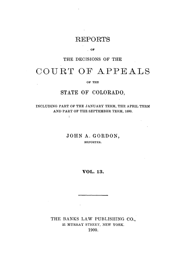 handle is hein.statereports/repdcascolo0013 and id is 1 raw text is: REPORTS
OF
THE DECISIONS OF THE

COURT

OF APPEALS

OF THE

STATE OF COLORADO,
INCLUDING PART OF THE JANUARY TERM, THE APRIL TERM
AND PART OF THE SEPTEMBER TERM, 1899.
JOHN A. GORDON,
REPORTEB.
VOL. 13.

THE BANKS LAW PUBLISHING CO.,
21 MURRAY STREET, NEW YORK.
1900.


