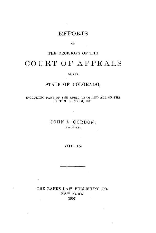 handle is hein.statereports/repdcascolo0015 and id is 1 raw text is: REPORTS
OF
THE DECISIONS OF THE

COURT

OF APPEALS

OF THE

STATE OF COLORADO,

PART OF THE APRIL TERM AND ALL OF THE
SEPTEMBER TERM, 1900.

JOHN A. GORDON,
REPORTER.
VOL. 15.

THE BANKS LAW PUBLISHING CO.
NEW YORK
1907

INCLUDING


