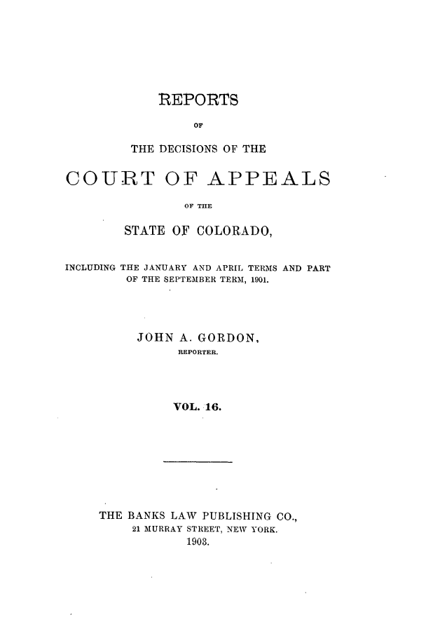 handle is hein.statereports/repdcascolo0016 and id is 1 raw text is: REPORTS
OF
THE DECISIONS OF THE

COURT OF APPEALS
OF THE
STATE OF COLORADO,
INCLUDING THE JANUARY AND APRIL TERMS AND PART
OF THE SEPTEMBER TERM, 1901.
JOHN A. GORDON,
REPORTER.
VOL. 16.

THE BANKS LAW PUBLISHING CO.,
21 MURRAY STREET, NEW YORK.
1903.


