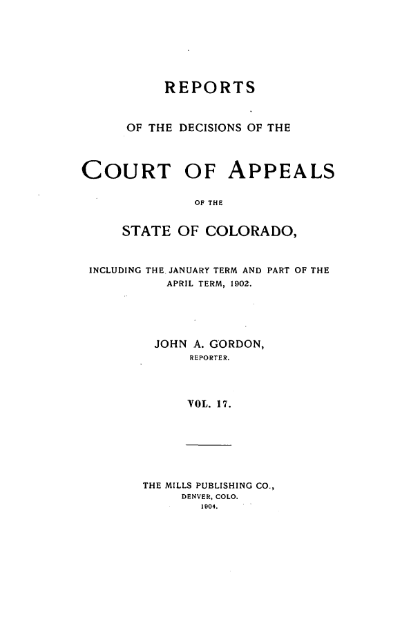 handle is hein.statereports/repdcascolo0017 and id is 1 raw text is: REPORTS
OF THE DECISIONS OF THE
COURT OF APPEALS
OF THE
STATE OF COLORADO,
INCLUDING THE JANUARY TERM AND PART OF THE
APRIL TERM, 1902.
JOHN A. GORDON,
REPORTER.
VOL. 17.
THE MILLS PUBLISHING CO.,
DENVER, COLO.
1904.



