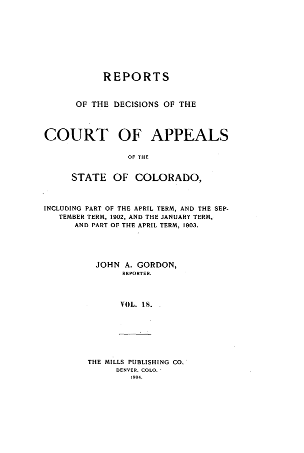 handle is hein.statereports/repdcascolo0018 and id is 1 raw text is: REPORTS
OF THE DECISIONS OF THE
COURT OF APPEALS
OF THE
STATE OF COLORADO,
INCLUDING PART OF THE APRIL TERM, AND THE SEP-
TEMBER TERM, 1902, AND THE JANUARY TERM,
AND PART OF THE APRIL TERM, 1903.
JOHN A. GORDON,
REPORTER.
VOL. 18.

THE MILLS PUBLISHING CO.
DENVER, COLO.
1904.


