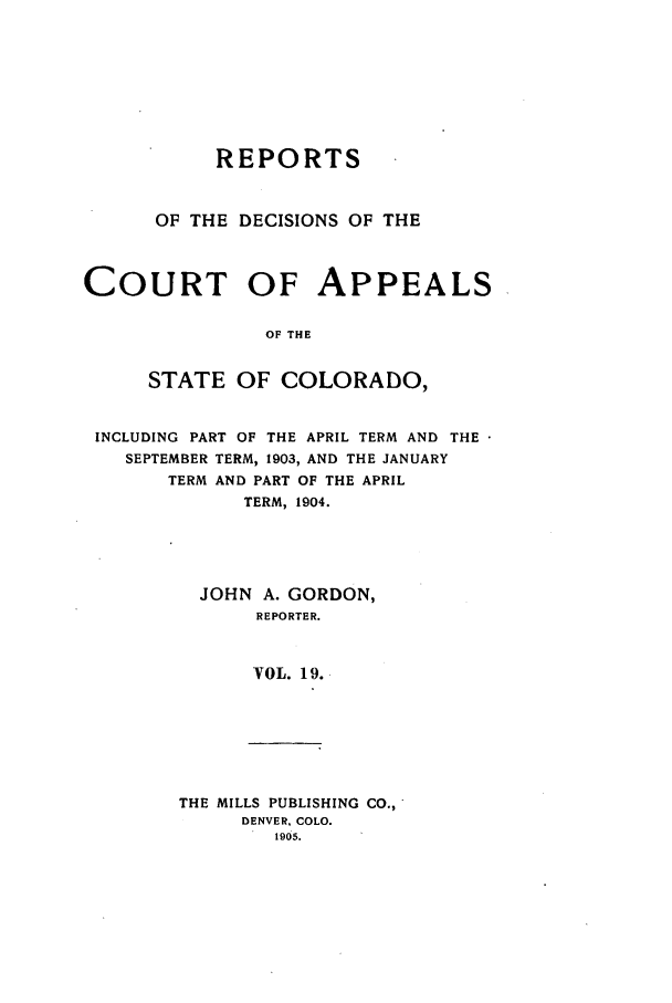 handle is hein.statereports/repdcascolo0019 and id is 1 raw text is: REPORTS
OF THE DECISIONS OF THE
COURT OF APPEALS
OF THE
STATE OF COLORADO,
INCLUDING PART OF THE APRIL TERM AND THE
SEPTEMBER TERM, 1903, AND THE JANUARY
TERM AND PART OF THE APRIL
TERM, 1904.
JOHN A. GORDON,
REPORTER.
VOL. 19.

THE MILLS PUBLISHING CO.,
DENVER, COLO.
1905.


